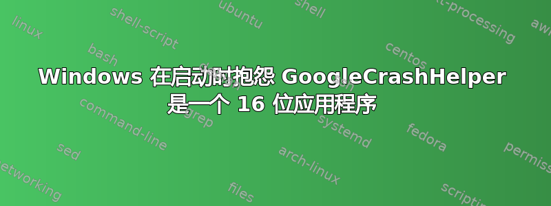 Windows 在启动时抱怨 GoogleCrashHelper 是一个 16 位应用程序