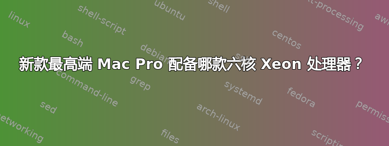 新款最高端 Mac Pro 配备哪款六核 Xeon 处理器？