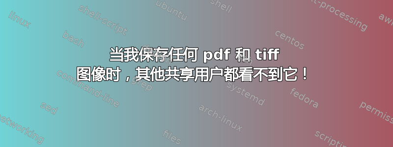 当我保存任何 pdf 和 tiff 图像时，其他共享用户都看不到它！