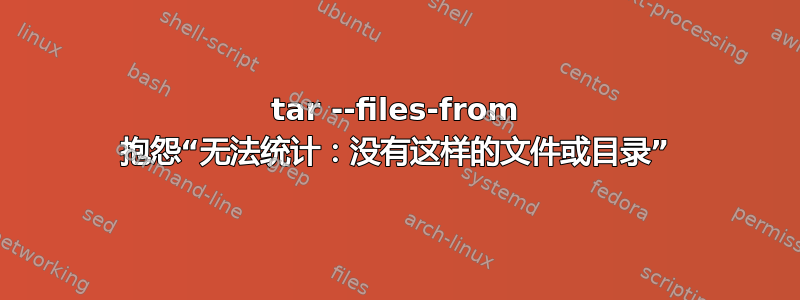 tar --files-from 抱怨“无法统计：没有这样的文件或目录”