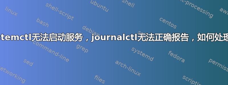 systemctl无法启动服务，journalctl无法正确报告，如何处理？