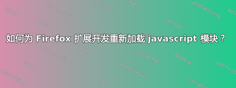 如何为 Firefox 扩展开发重新加载 javascript 模块？