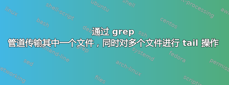 通过 grep 管道传输其中一个文件，同时对多个文件进行 tail 操作