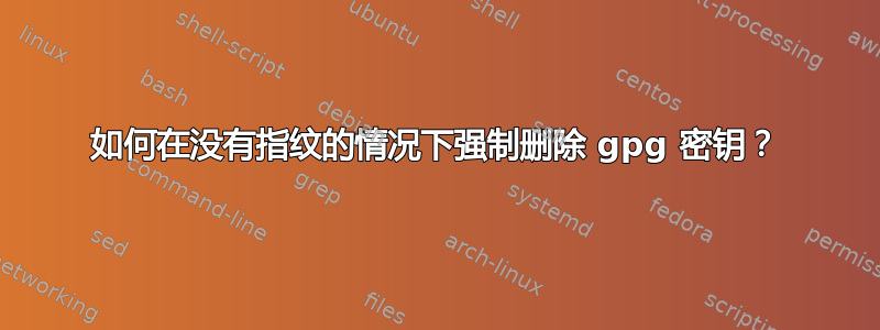 如何在没有指纹的情况下强制删除 gpg 密钥？