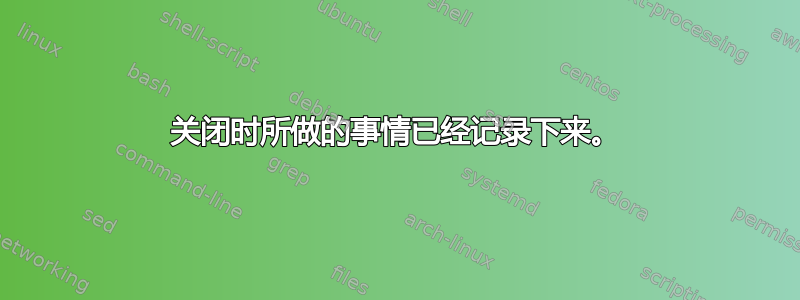 关闭时所做的事情已经记录下来。