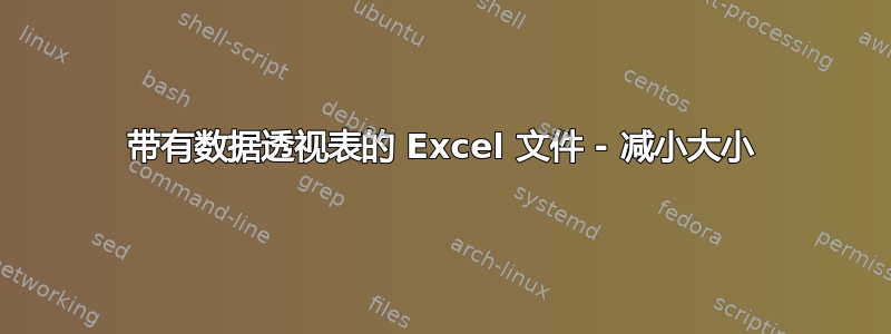 带有数据透视表的 Excel 文件 - 减小大小