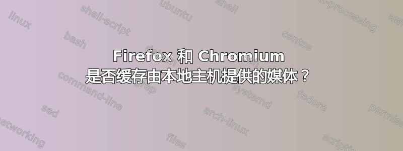 Firefox 和 Chromium 是否缓存由本地主机提供的媒体？