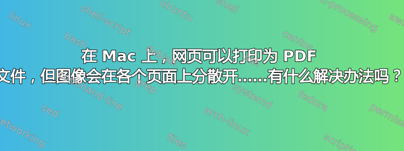 在 Mac 上，网页可以打印为 PDF 文件，但图像会在各个页面上分散开……有什么解决办法吗？