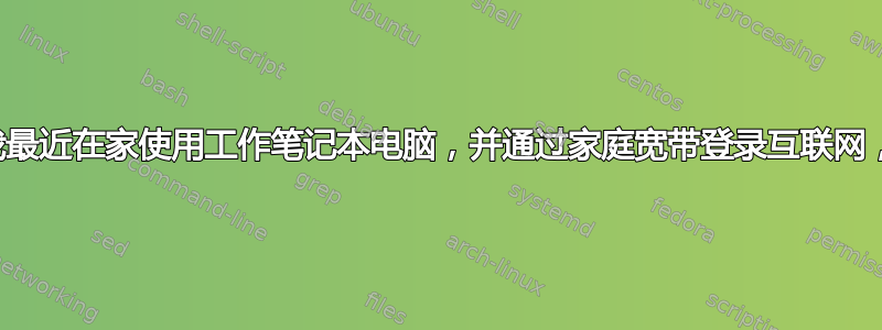 我最近在家使用工作笔记本电脑，并通过家庭宽带登录互联网，