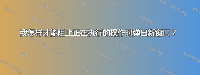 我怎样才能阻止正在执行的操作时弹出新窗口？