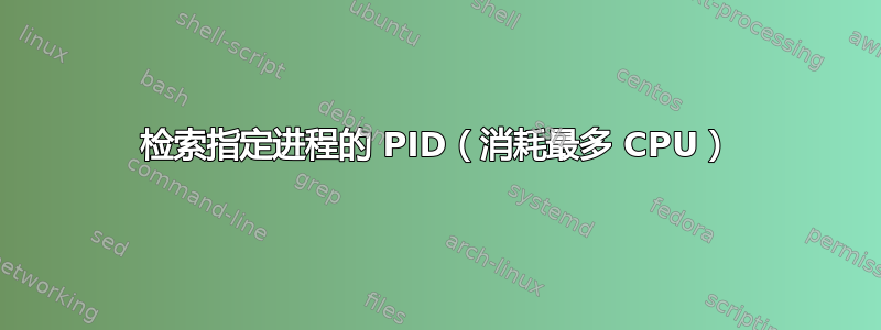 检索指定进程的 PID（消耗最多 CPU）