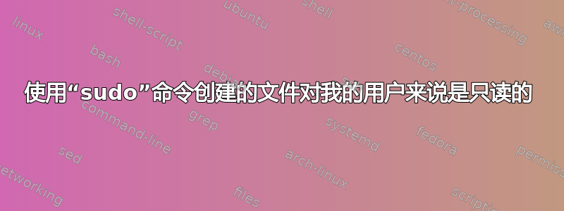 使用“sudo”命令创建的文件对我的用户来说是只读的