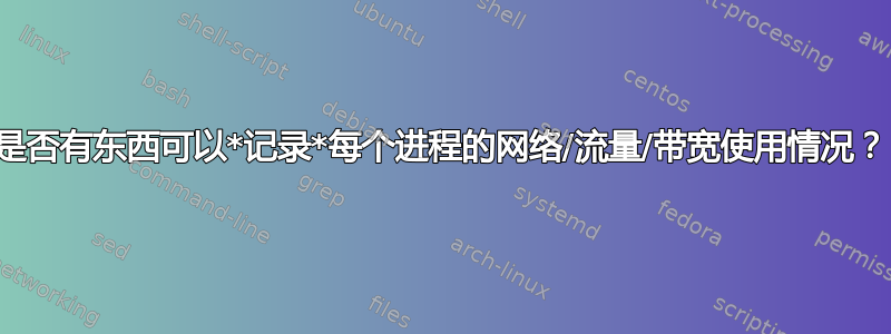 是否有东西可以*记录*每个进程的网络/流量/带宽使用情况？