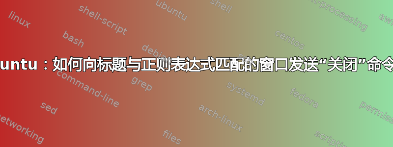 Ubuntu：如何向标题与正则表达式匹配的窗口发送“关闭”命令？