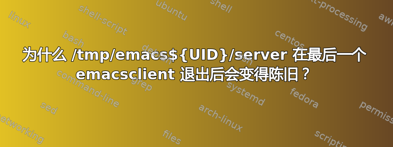 为什么 /tmp/emacs${UID}/server 在最后一个 emacsclient 退出后会变得陈旧？