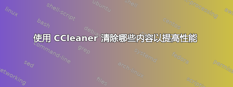 使用 CCleaner 清除哪些内容以提高性能