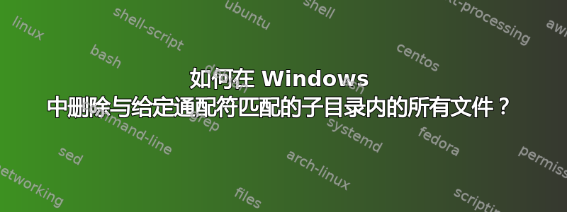 如何在 Windows 中删除与给定通配符匹配的子目录内的所有文件？