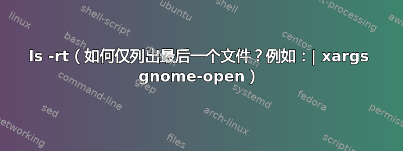 ls -rt（如何仅列出最后一个文件？例如：| xargs gnome-open）