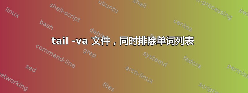 tail -va 文件，同时排除单词列表