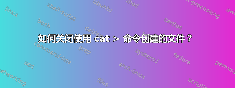 如何关闭使用 cat > 命令创建的文件？