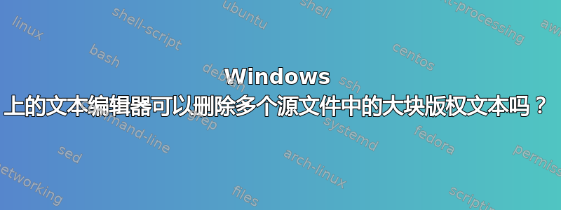 Windows 上的文本编辑器可以删除多个源文件中的大块版权文本吗？