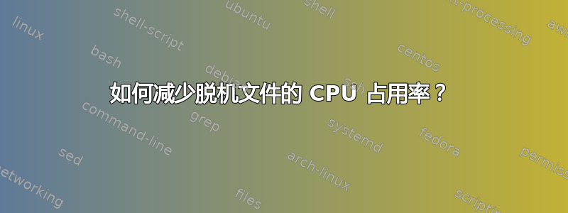 如何减少脱机文件的 CPU 占用率？