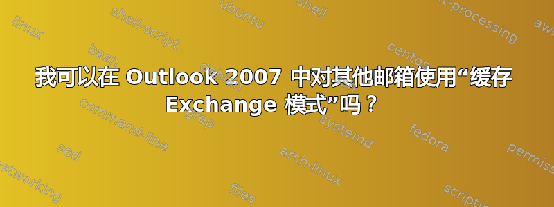 我可以在 Outlook 2007 中对其他邮箱使用“缓存 Exchange 模式”吗？