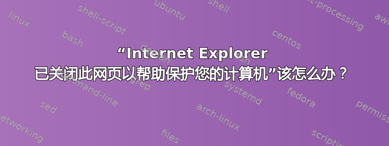 “Internet Explorer 已关闭此网页以帮助保护您的计算机”该怎么办？