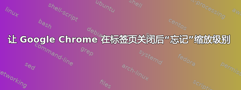 让 Google Chrome 在标签页关闭后“忘记”缩放级别