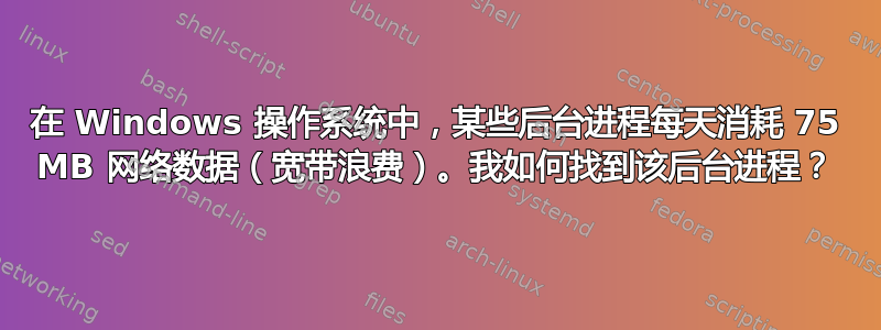 在 Windows 操作系统中，某些后台进程每天消耗 75 MB 网络数据（宽带浪费）。我如何找到该后台进程？