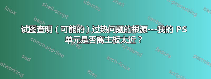 试图查明（可能的）过热问题的根源---我的 PS 单元是否离主板太近？