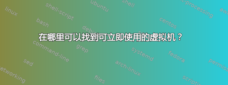 在哪里可以找到可立即使用的虚拟机？ 