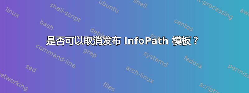 是否可以取消发布 InfoPath 模板？