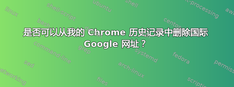 是否可以从我的 Chrome 历史记录中删除国际 Google 网址？