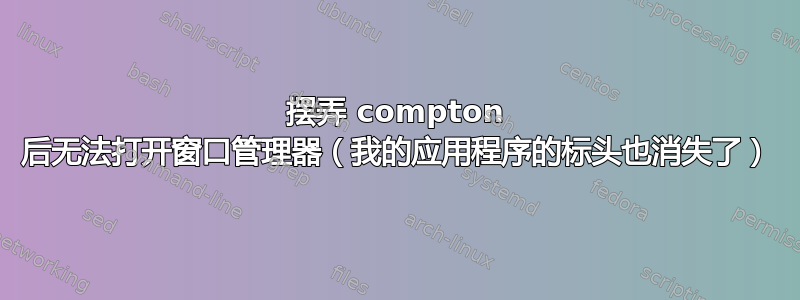 摆弄 compton 后无法打开窗口管理器（我的应用程序的标头也消失了）