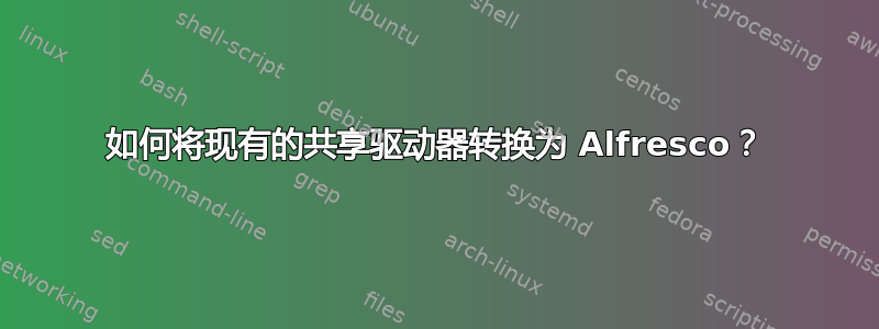 如何将现有的共享驱动器转换为 Alfresco？