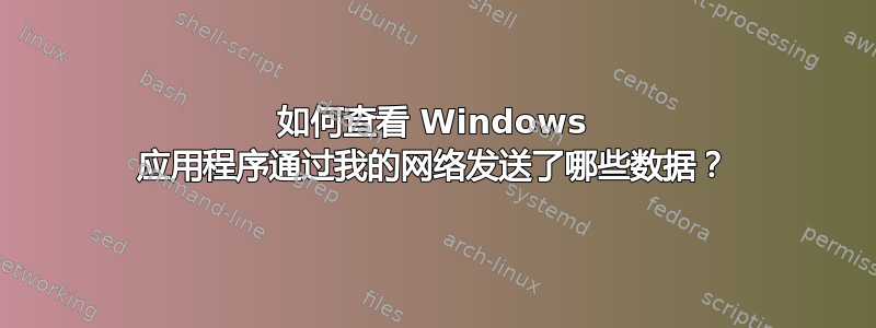 如何查看 Windows 应用程序通过我的网络发送了哪些数据？