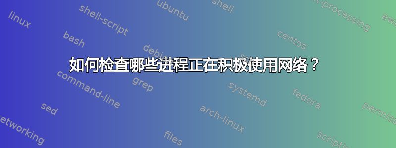 如何检查哪些进程正在积极使用网络？