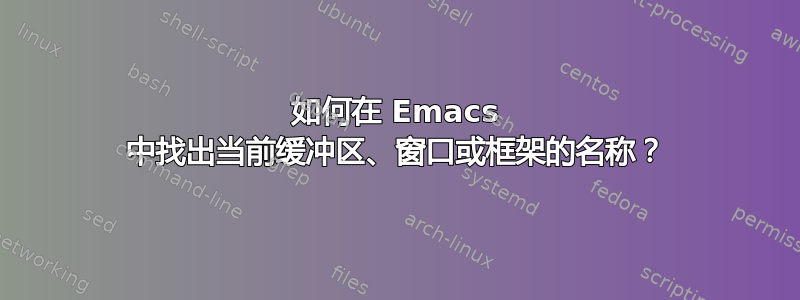 如何在 Emacs 中找出当前缓冲区、窗口或框架的名称？