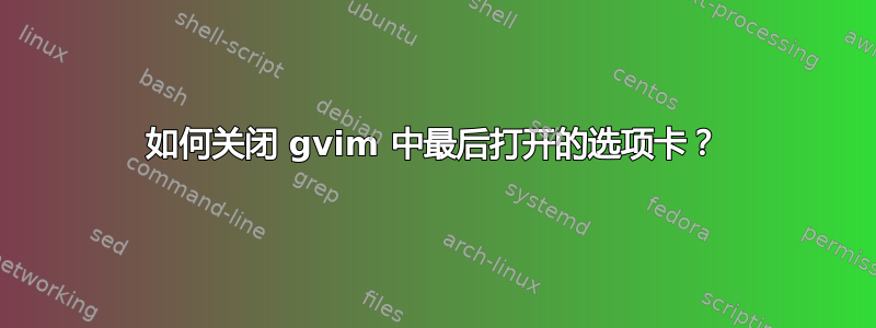 如何关闭 gvim 中最后打开的选项卡？