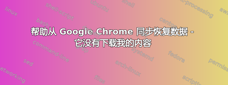 帮助从 Google Chrome 同步恢复数据 - 它没有下载我的内容