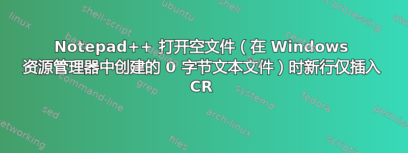 Notepad++ 打开空文件（在 Windows 资源管理器中创建的 0 字节文本文件）时新行仅插入 CR