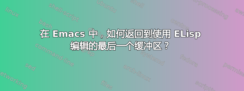 在 Emacs 中，如何返回到使用 ELisp 编辑的最后一个缓冲区？