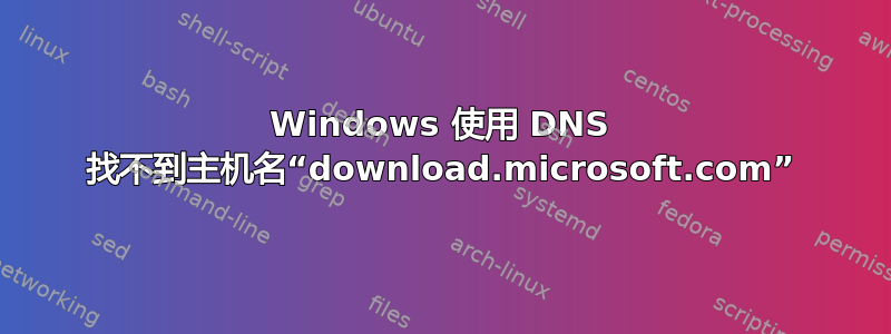 Windows 使用 DNS 找不到主机名“download.microsoft.com”