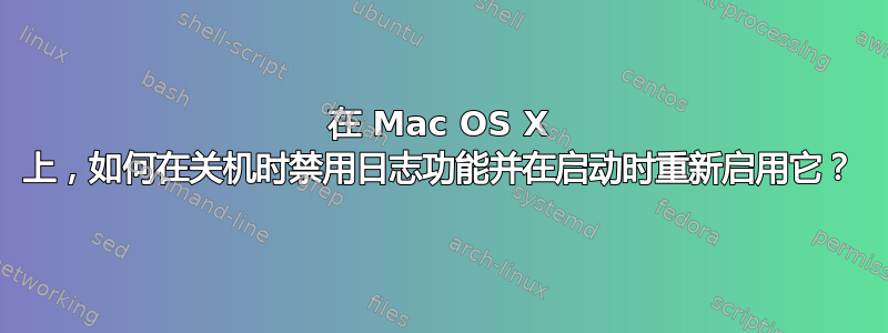 在 Mac OS X 上，如何在关机时禁用日志功能并在启动时重新启用它？