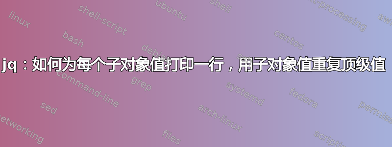 jq：如何为每个子对象值打印一行，用子对象值重复顶级值