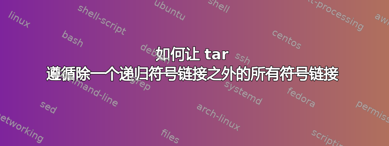 如何让 tar 遵循除一个递归符号链接之外的所有符号链接