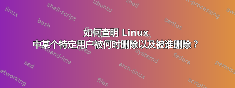 如何查明 Linux 中某个特定用户被何时删除以及被谁删除？