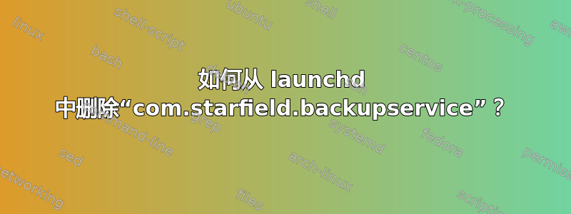 如何从 launchd 中删除“com.starfield.backupservice”？