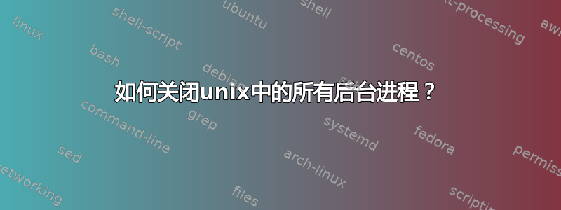 如何关闭unix中的所有后台进程？